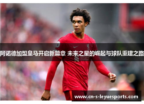 阿诺德加盟皇马开启新篇章 未来之星的崛起与球队重建之路