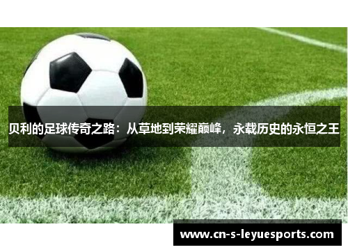 贝利的足球传奇之路：从草地到荣耀巅峰，永载历史的永恒之王