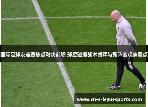国际足球友谊赛焦点对决前瞻 球星碰撞战术博弈与新阵容观察看点