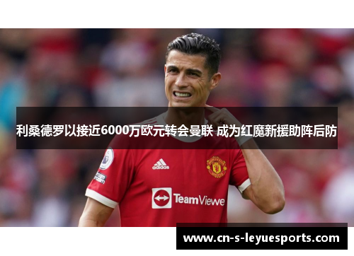 利桑德罗以接近6000万欧元转会曼联 成为红魔新援助阵后防