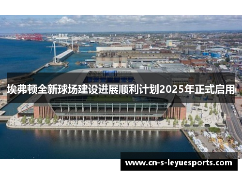 埃弗顿全新球场建设进展顺利计划2025年正式启用