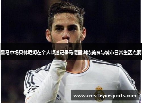 皇马中场贝林厄姆在个人频道记录马德里训练美食与城市日常生活点滴