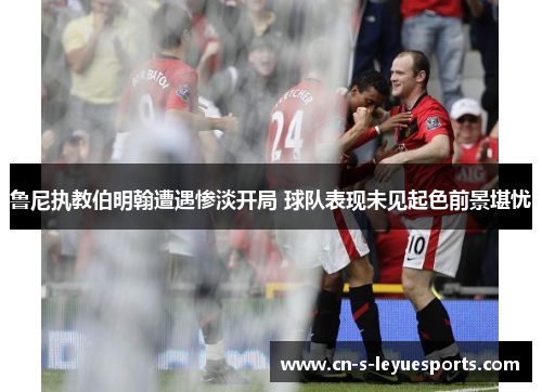 鲁尼执教伯明翰遭遇惨淡开局 球队表现未见起色前景堪忧