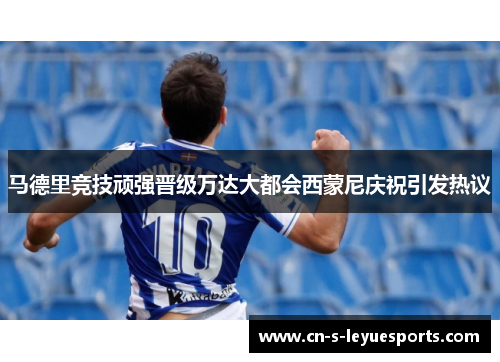 马德里竞技顽强晋级万达大都会西蒙尼庆祝引发热议