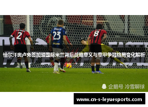 恰尔汗奥卢免签加盟国际米兰背后战略意义与意甲争冠格局变化解析